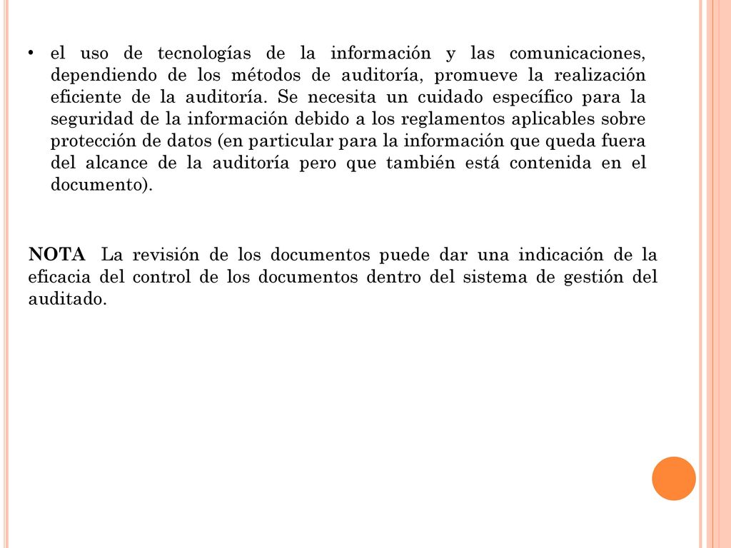 el uso de tecnologías de la información y las comunicaciones, dependiendo de los métodos de auditoría, promueve la realización eficiente de la auditoría. Se necesita un cuidado específico para la seguridad de la información debido a los reglamentos aplicables sobre protección de datos (en particular para la información que queda fuera del alcance de la auditoría pero que también está contenida en el documento).