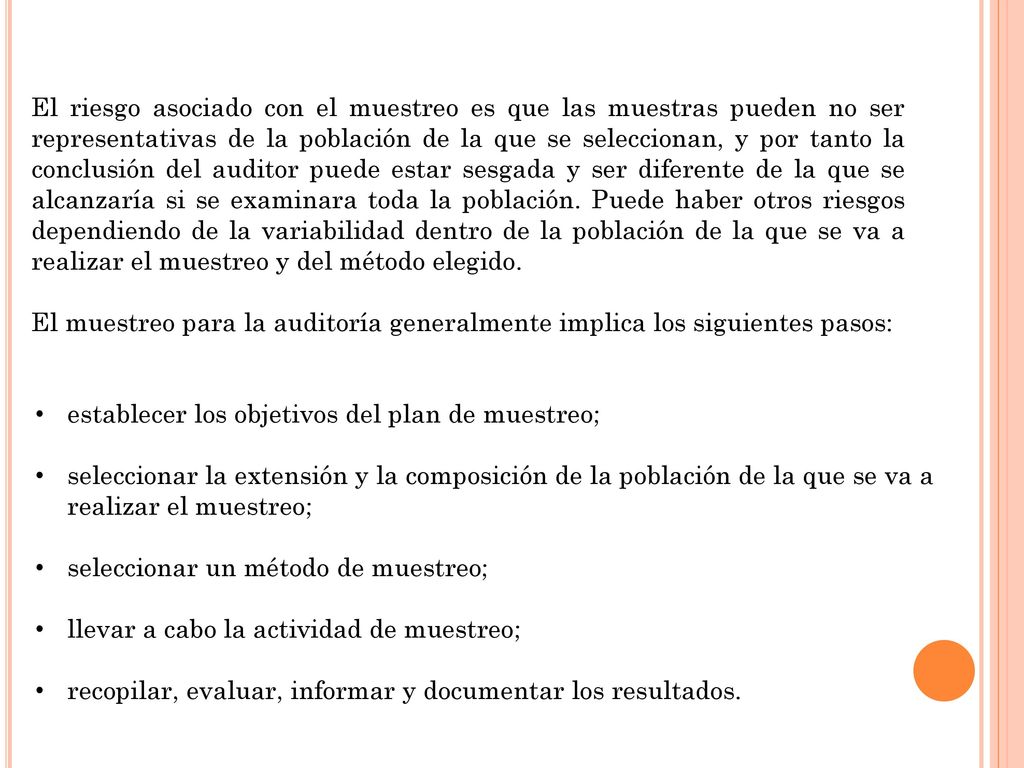 El riesgo asociado con el muestreo es que las muestras pueden no ser representativas de la población de la que se seleccionan, y por tanto la conclusión del auditor puede estar sesgada y ser diferente de la que se alcanzaría si se examinara toda la población. Puede haber otros riesgos dependiendo de la variabilidad dentro de la población de la que se va a realizar el muestreo y del método elegido.