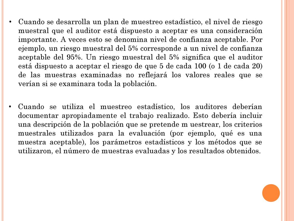 Cuando se desarrolla un plan de muestreo estadístico, el nivel de riesgo muestral que el auditor está dispuesto a aceptar es una consideración importante. A veces esto se denomina nivel de confianza aceptable. Por ejemplo, un riesgo muestral del 5% corresponde a un nivel de confianza aceptable del 95%. Un riesgo muestral del 5% significa que el auditor está dispuesto a aceptar el riesgo de que 5 de cada 100 (o 1 de cada 20) de las muestras examinadas no reflejará los valores reales que se verían si se examinara toda la población.
