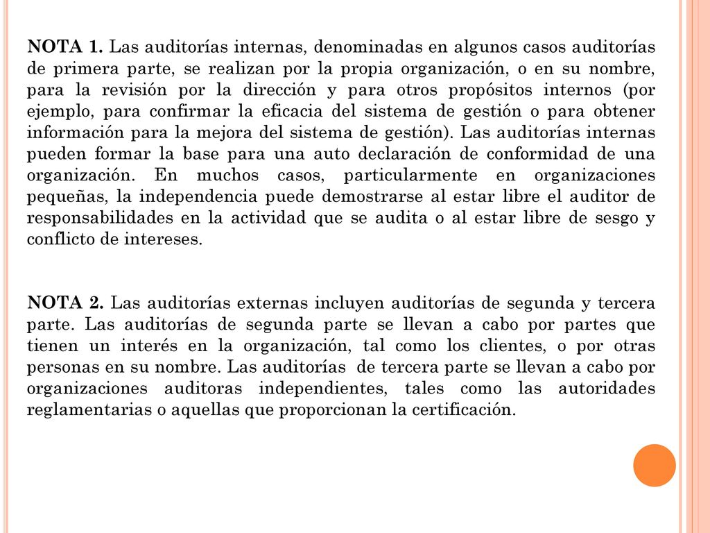 NOTA 1. Las auditorías internas, denominadas en algunos casos auditorías de primera parte, se realizan por la propia organización, o en su nombre, para la revisión por la dirección y para otros propósitos internos (por ejemplo, para confirmar la eficacia del sistema de gestión o para obtener información para la mejora del sistema de gestión). Las auditorías internas pueden formar la base para una auto declaración de conformidad de una organización. En muchos casos, particularmente en organizaciones pequeñas, la independencia puede demostrarse al estar libre el auditor de responsabilidades en la actividad que se audita o al estar libre de sesgo y conflicto de intereses.