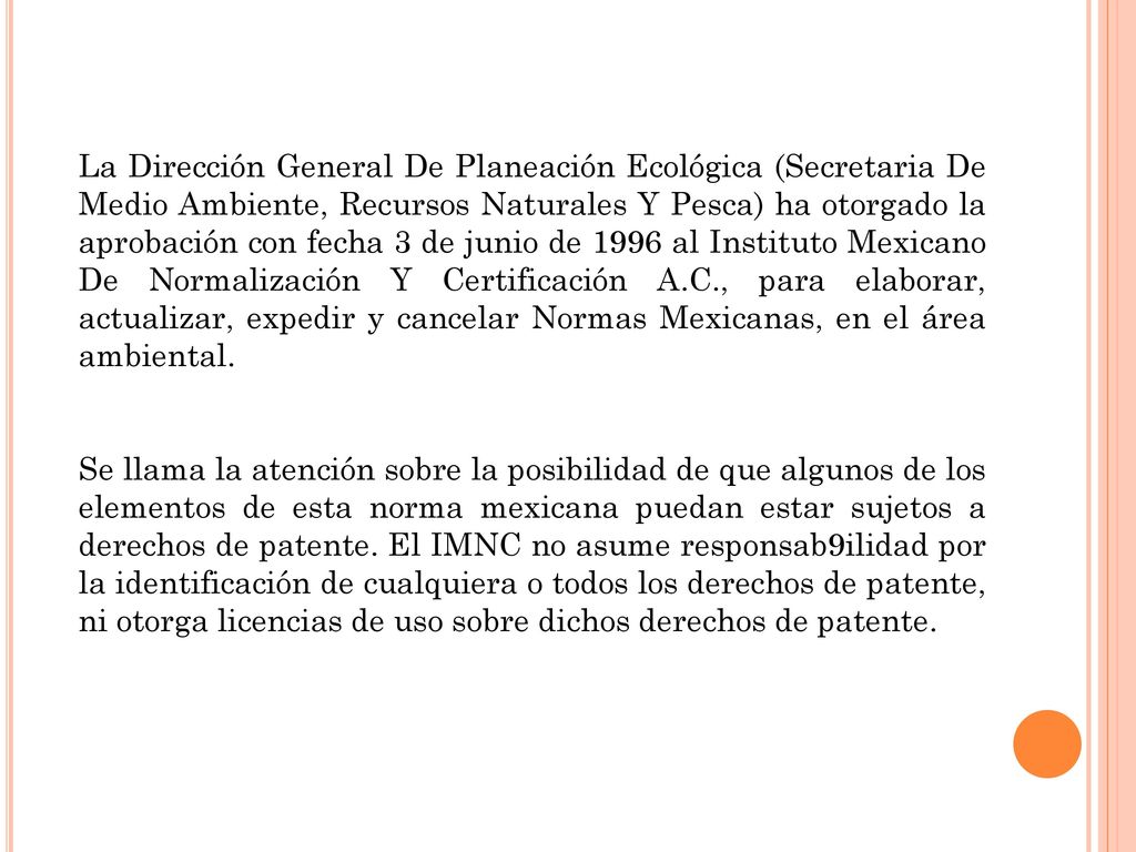 La Dirección General De Planeación Ecológica (Secretaria De Medio Ambiente, Recursos Naturales Y Pesca) ha otorgado la aprobación con fecha 3 de junio de 1996 al Instituto Mexicano De Normalización Y Certificación A.C., para elaborar, actualizar, expedir y cancelar Normas Mexicanas, en el área ambiental.