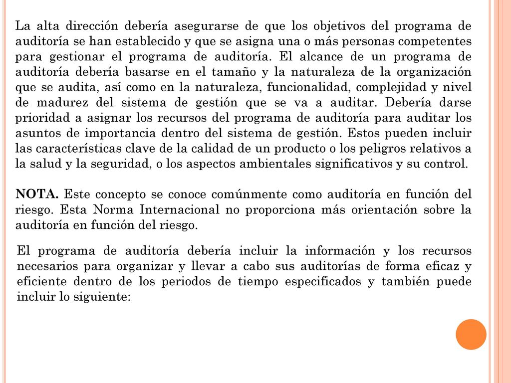 La alta dirección debería asegurarse de que los objetivos del programa de auditoría se han establecido y que se asigna una o más personas competentes para gestionar el programa de auditoría. El alcance de un programa de auditoría debería basarse en el tamaño y la naturaleza de la organización que se audita, así como en la naturaleza, funcionalidad, complejidad y nivel de madurez del sistema de gestión que se va a auditar. Debería darse prioridad a asignar los recursos del programa de auditoría para auditar los asuntos de importancia dentro del sistema de gestión. Estos pueden incluir las características clave de la calidad de un producto o los peligros relativos a la salud y la seguridad, o los aspectos ambientales significativos y su control.