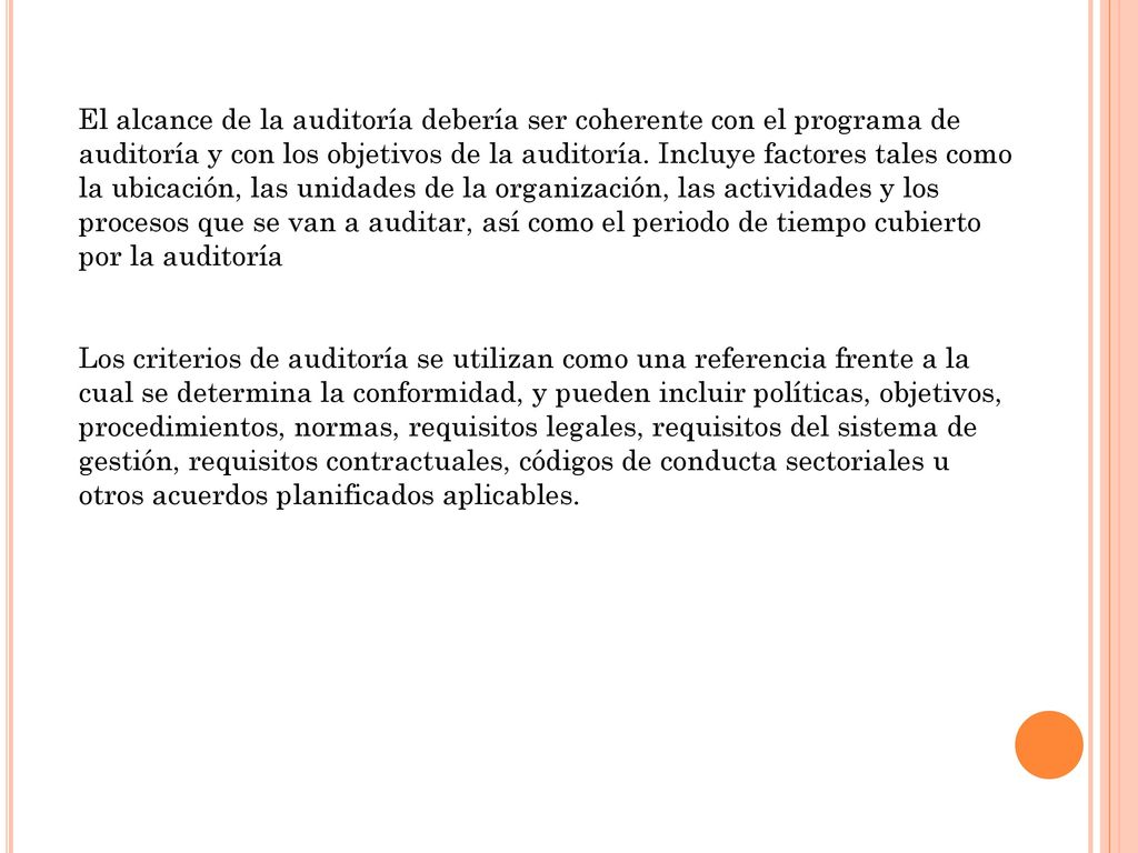 El alcance de la auditoría debería ser coherente con el programa de auditoría y con los objetivos de la auditoría. Incluye factores tales como la ubicación, las unidades de la organización, las actividades y los procesos que se van a auditar, así como el periodo de tiempo cubierto por la auditoría