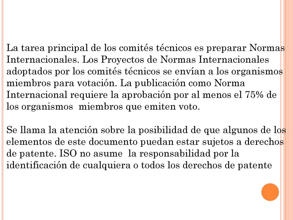 La tarea principal de los comités técnicos es preparar Normas Internacionales. Los Proyectos de Normas Internacionales adoptados por los comités técnicos se envían a los organismos miembros para votación. La publicación como Norma Internacional requiere la aprobación por al menos el 75% de los organismos miembros que emiten voto.