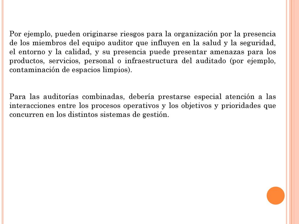 Por ejemplo, pueden originarse riesgos para la organización por la presencia de los miembros del equipo auditor que influyen en la salud y la seguridad, el entorno y la calidad, y su presencia puede presentar amenazas para los productos, servicios, personal o infraestructura del auditado (por ejemplo, contaminación de espacios limpios).