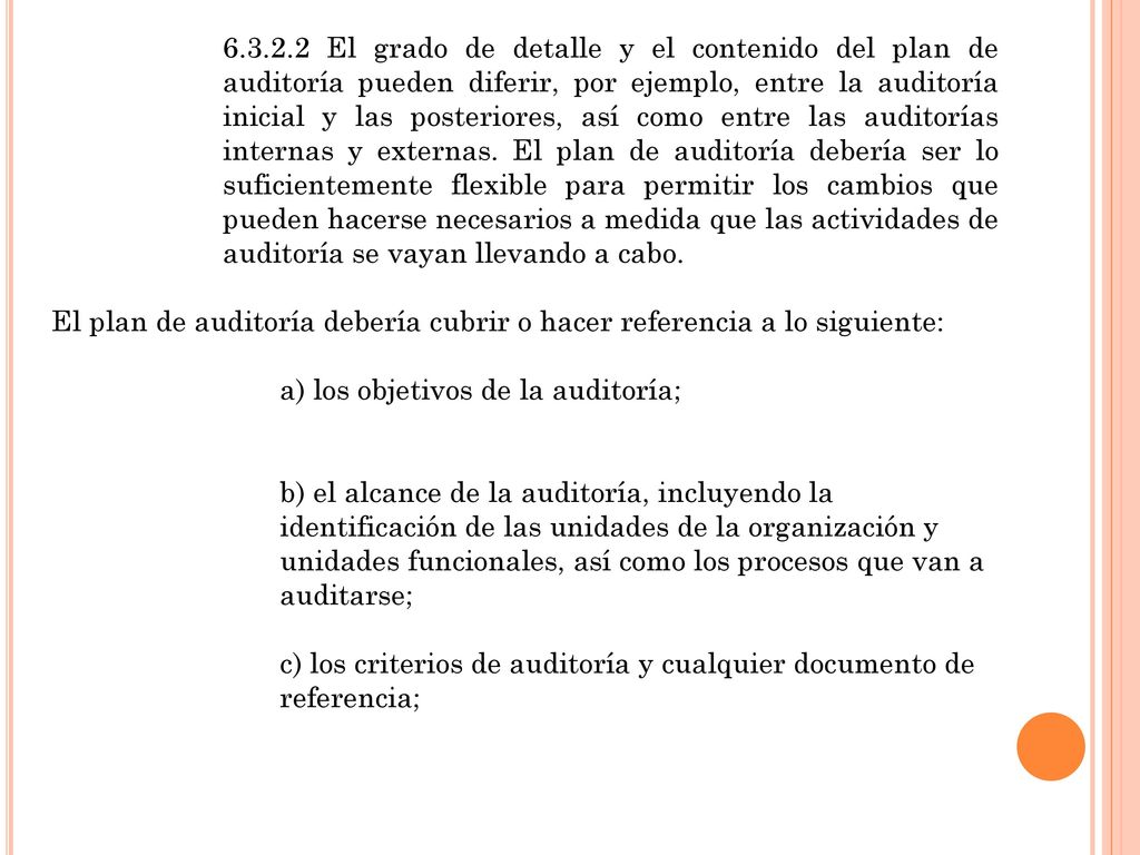 El grado de detalle y el contenido del plan de auditoría pueden diferir, por ejemplo, entre la auditoría inicial y las posteriores, así como entre las auditorías internas y externas. El plan de auditoría debería ser lo suficientemente flexible para permitir los cambios que pueden hacerse necesarios a medida que las actividades de auditoría se vayan llevando a cabo.