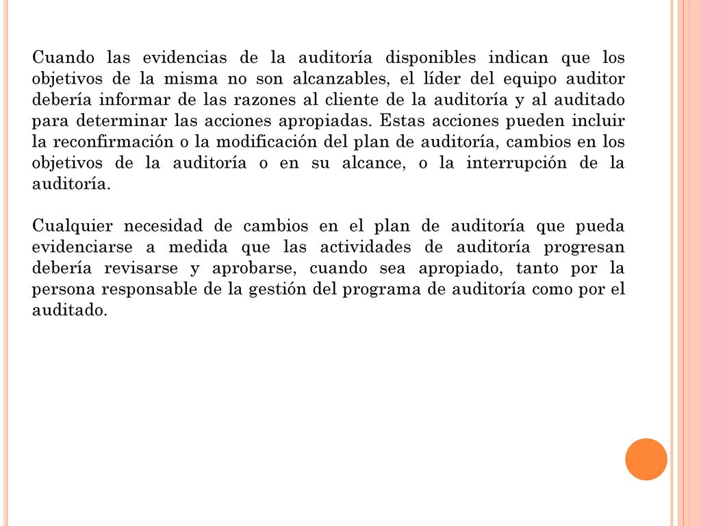 Cuando las evidencias de la auditoría disponibles indican que los objetivos de la misma no son alcanzables, el líder del equipo auditor debería informar de las razones al cliente de la auditoría y al auditado para determinar las acciones apropiadas. Estas acciones pueden incluir la reconfirmación o la modificación del plan de auditoría, cambios en los objetivos de la auditoría o en su alcance, o la interrupción de la auditoría.