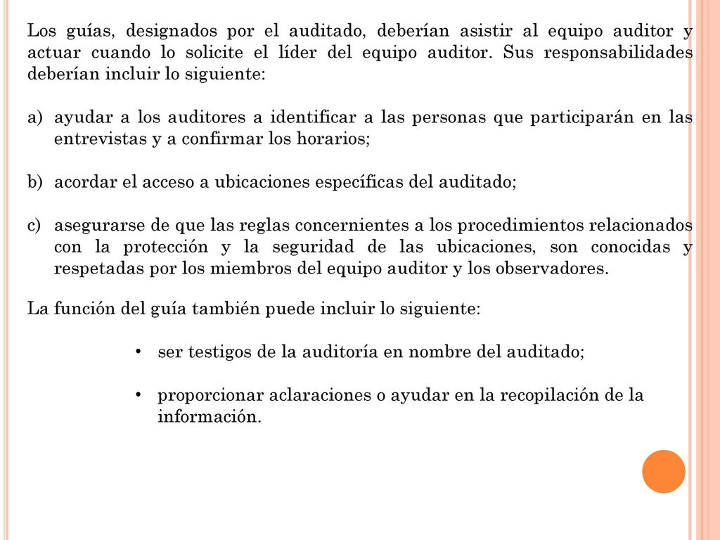 Los guías, designados por el auditado, deberían asistir al equipo auditor y actuar cuando lo solicite el líder del equipo auditor. Sus responsabilidades deberían incluir lo siguiente: