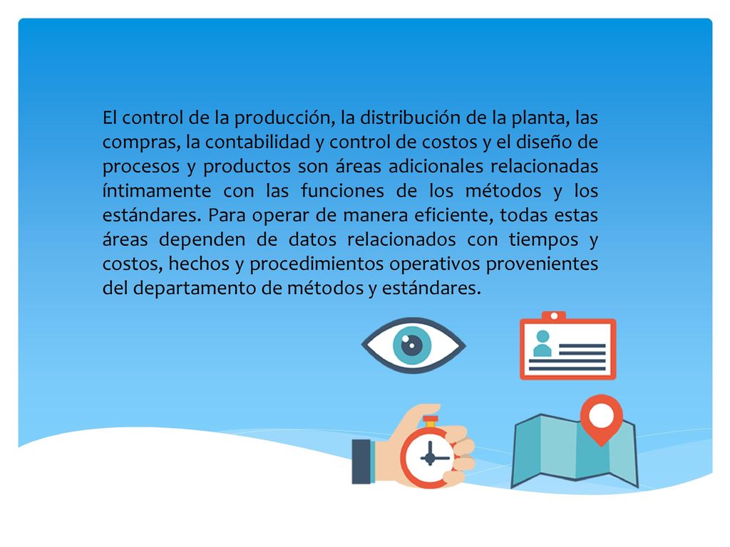 El control de la producción, la distribución de la planta, las compras, la contabilidad y control de costos y el diseño de procesos y productos son áreas adicionales relacionadas íntimamente con las funciones de los métodos y los estándares.