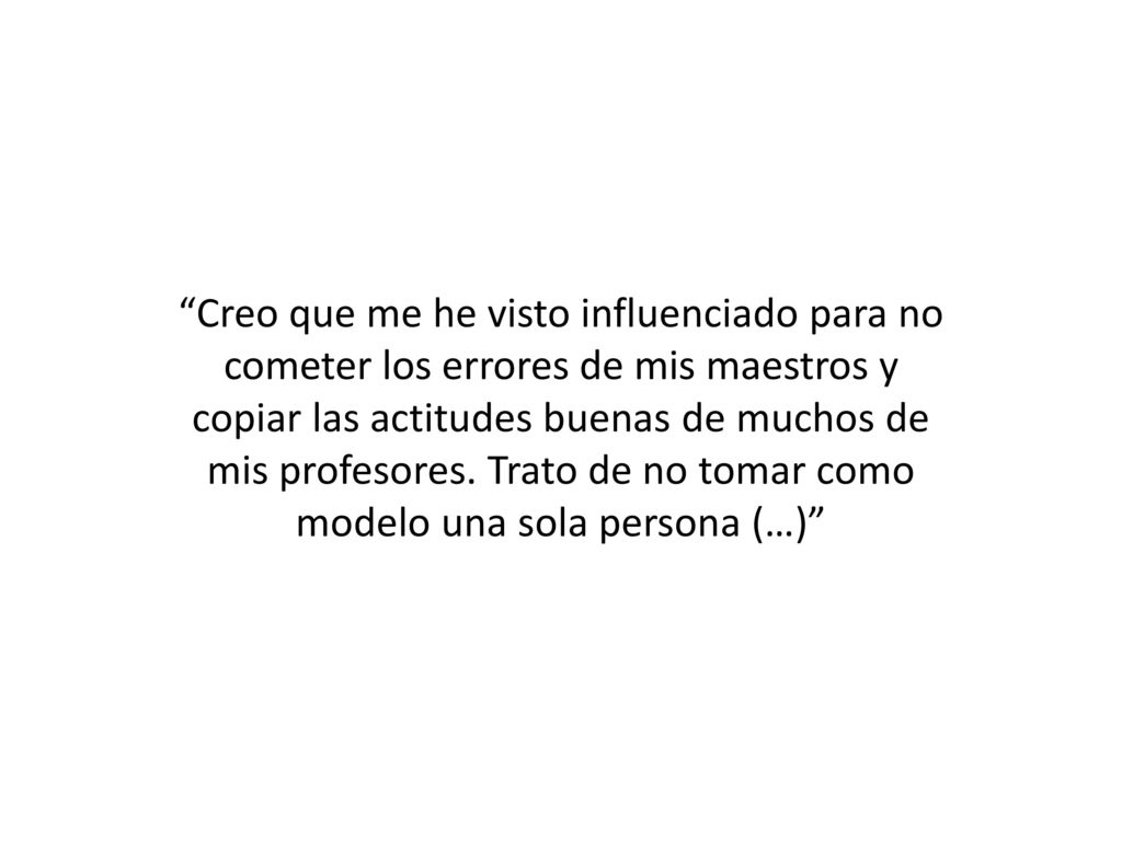 Creo que me he visto influenciado para no cometer los errores de mis maestros y copiar las actitudes buenas de muchos de mis profesores.