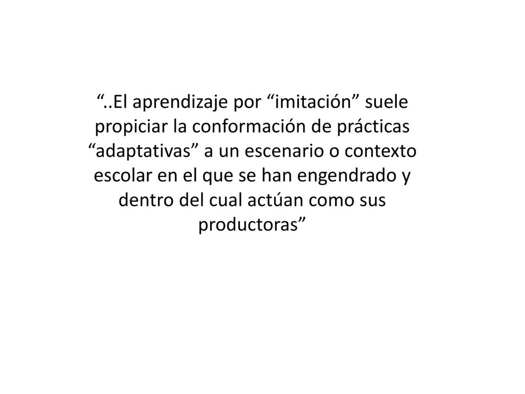 ..El aprendizaje por imitación suele propiciar la conformación de prácticas adaptativas a un escenario o contexto escolar en el que se han engendrado y dentro del cual actúan como sus productoras