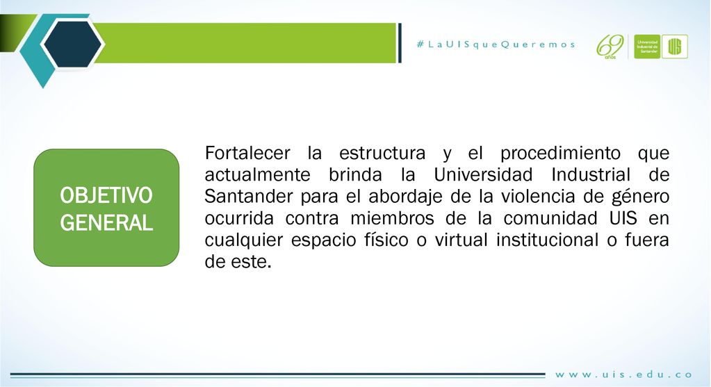 Fortalecer la estructura y el procedimiento que actualmente brinda la Universidad Industrial de Santander para el abordaje de la violencia de género ocurrida contra miembros de la comunidad UIS en cualquier espacio físico o virtual institucional o fuera de este.
