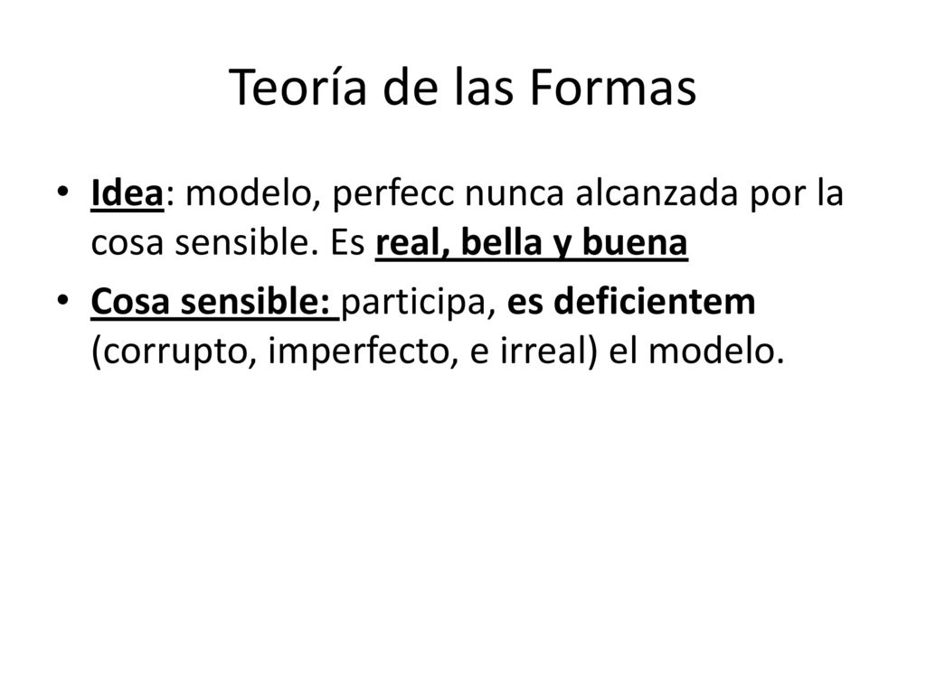 Teoría de las Formas Idea: modelo, perfecc nunca alcanzada por la cosa sensible. Es real, bella y buena.