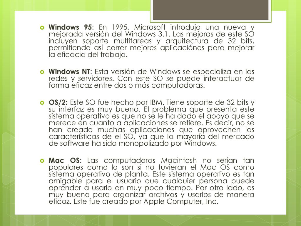 Windows 95: En 1995, Microsoft introdujo una nueva y mejorada versión del Windows 3.1. Las mejoras de este SO incluyen soporte multitareas y arquitectura de 32 bits, permitiendo así correr mejores aplicaciónes para mejorar la eficacia del trabajo.