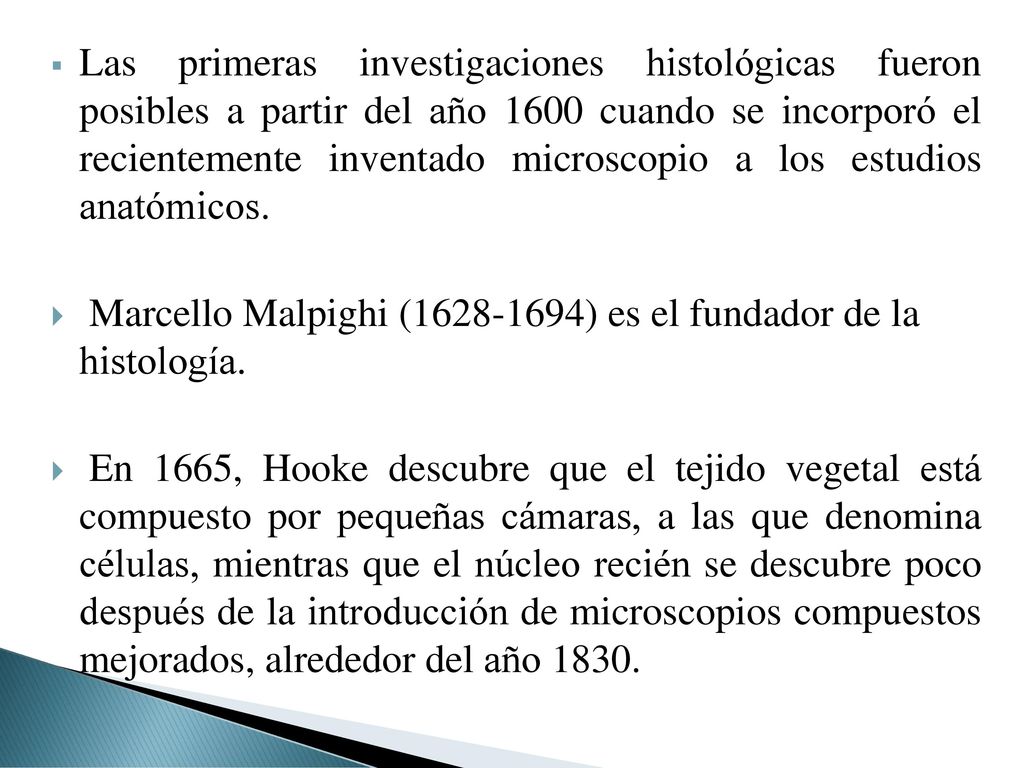 Las primeras investigaciones histológicas fueron posibles a partir del año 1600 cuando se incorporó el recientemente inventado microscopio a los estudios anatómicos.