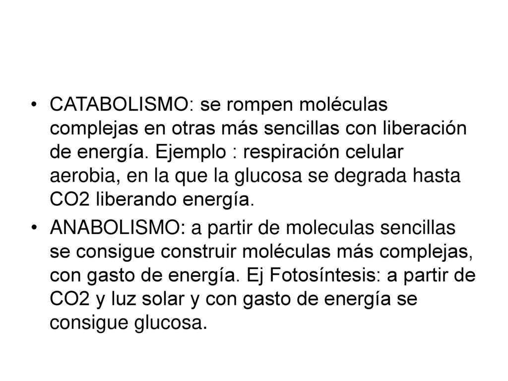 CATABOLISMO: se rompen moléculas complejas en otras más sencillas con liberación de energía. Ejemplo : respiración celular aerobia, en la que la glucosa se degrada hasta CO2 liberando energía.