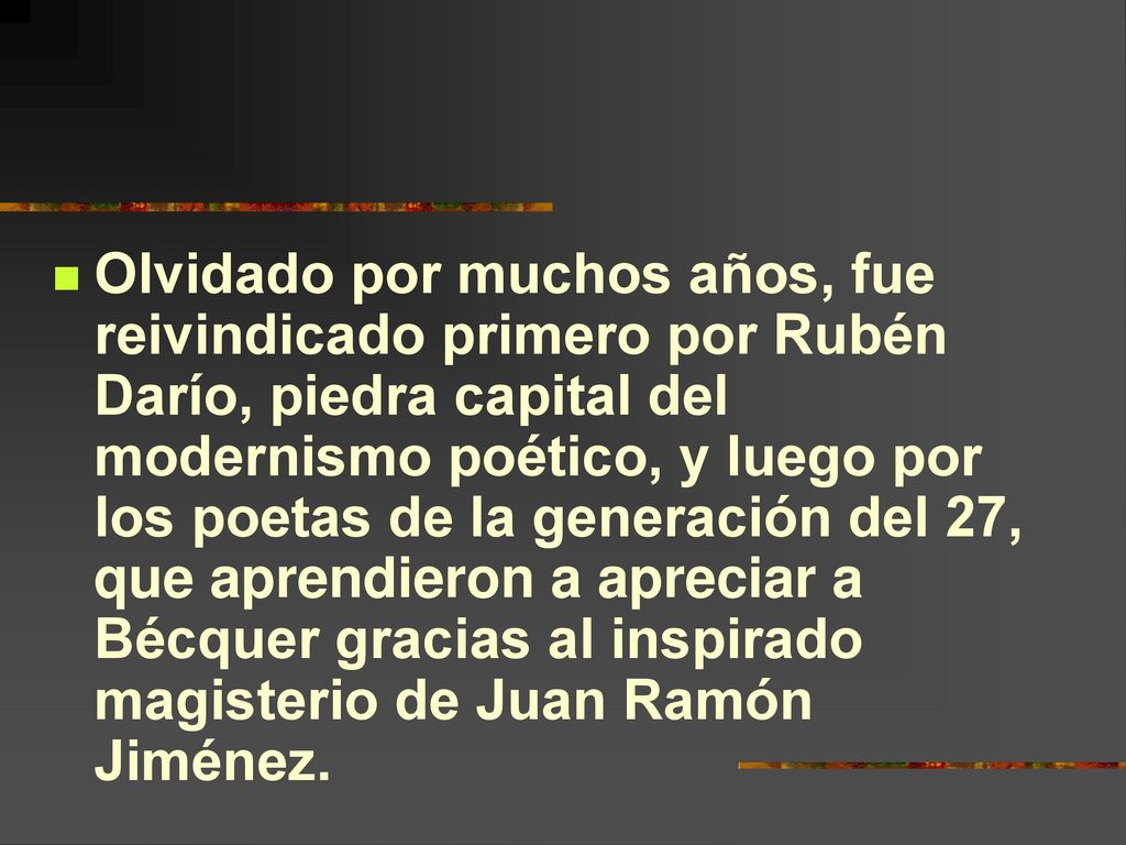 Olvidado por muchos años, fue reivindicado primero por Rubén Darío, piedra capital del modernismo poético, y luego por los poetas de la generación del 27, que aprendieron a apreciar a Bécquer gracias al inspirado magisterio de Juan Ramón Jiménez.