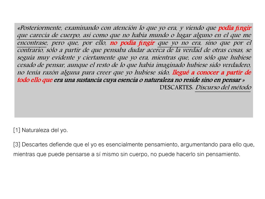 «Posteriormente, examinando con atención lo que yo era, y viendo que podía ﬁngir que carecía de cuerpo, así como que no había mundo o lugar alguno en el que me encontrase, pero que, por ello, no podía ﬁngir que yo no era, sino que por el contrario, sólo a partir de que pensaba dudar acerca de la verdad de otras cosas, se seguía muy evidente y ciertamente que yo era, mientras que, con sólo que hubiese cesado de pensar, aunque el resto de lo que había imaginado hubiese sido verdadero, no tenía razón alguna para creer que yo hubiese sido, llegué a conocer a partir de todo ello que era una sustancia cuya esencia o naturaleza no reside sino en pensar »