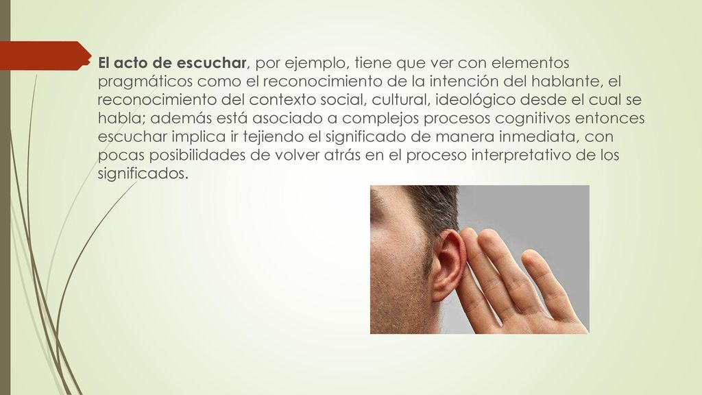 El acto de escuchar, por ejemplo, tiene que ver con elementos pragmáticos como el reconocimiento de la intención del hablante, el reconocimiento del contexto social, cultural, ideológico desde el cual se habla; además está asociado a complejos procesos cognitivos entonces escuchar implica ir tejiendo el significado de manera inmediata, con pocas posibilidades de volver atrás en el proceso interpretativo de los significados.