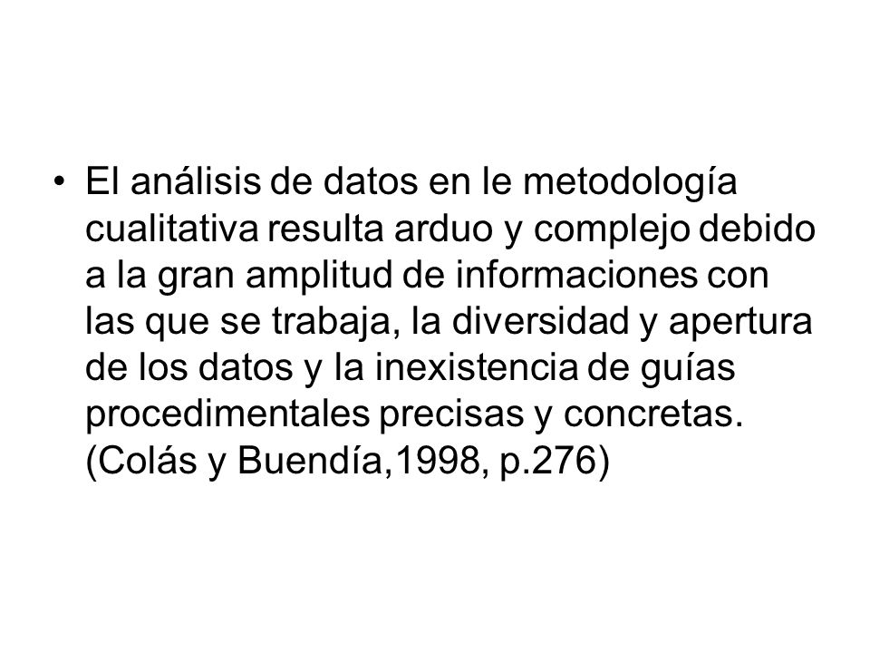 El análisis de datos en le metodología cualitativa resulta arduo y complejo debido a la gran amplitud de informaciones con las que se trabaja, la diversidad y apertura de los datos y la inexistencia de guías procedimentales precisas y concretas.