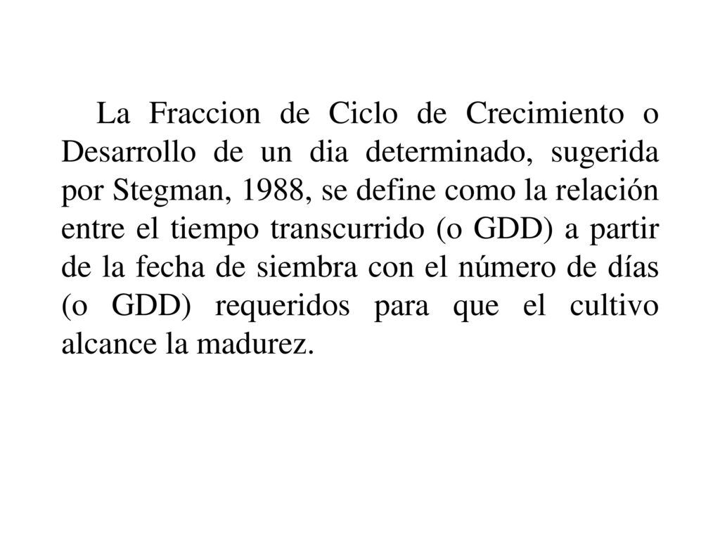 La Fraccion de Ciclo de Crecimiento o Desarrollo de un dia determinado, sugerida por Stegman, 1988, se define como la relación entre el tiempo transcurrido (o GDD) a partir de la fecha de siembra con el número de días (o GDD) requeridos para que el cultivo alcance la madurez.