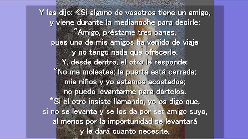 Y les dijo: «Si alguno de vosotros tiene un amigo, y viene durante la medianoche para decirle: Amigo, préstame tres panes, pues uno de mis amigos ha venido de viaje y no tengo nada que ofrecerle.