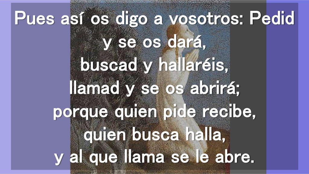 Pues así os digo a vosotros: Pedid y se os dará, buscad y hallaréis, llamad y se os abrirá; porque quien pide recibe, quien busca halla, y al que llama se le abre.