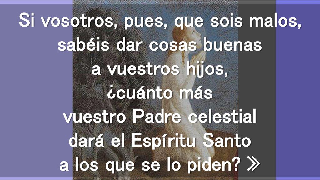 Si vosotros, pues, que sois malos, sabéis dar cosas buenas a vuestros hijos, ¿cuánto más vuestro Padre celestial dará el Espíritu Santo a los que se lo piden.