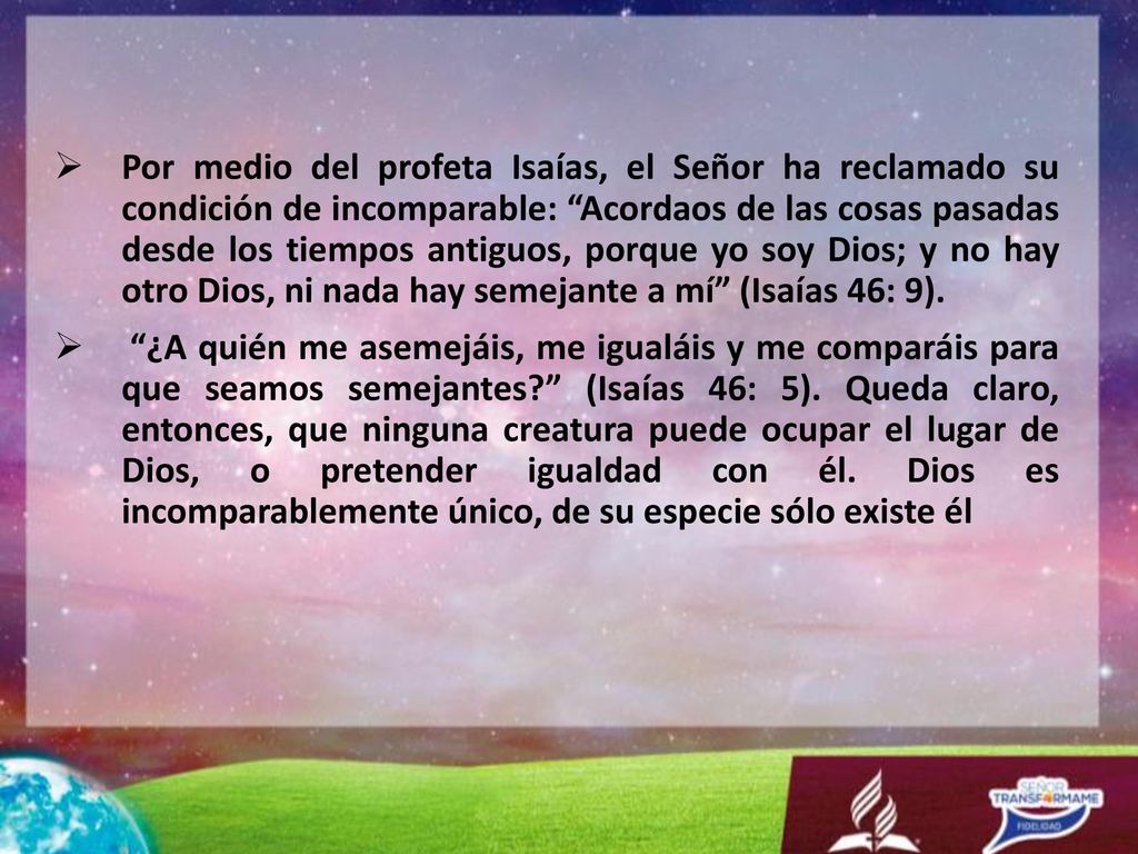 Por medio del profeta Isaías, el Señor ha reclamado su condición de incomparable: Acordaos de las cosas pasadas desde los tiempos antiguos, porque yo soy Dios; y no hay otro Dios, ni nada hay semejante a mí (Isaías 46: 9).