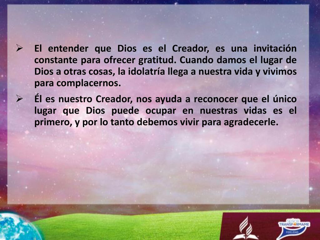 El entender que Dios es el Creador, es una invitación constante para ofrecer gratitud. Cuando damos el lugar de Dios a otras cosas, la idolatría llega a nuestra vida y vivimos para complacernos.