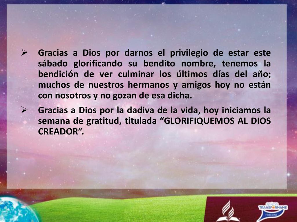 Gracias a Dios por darnos el privilegio de estar este sábado glorificando su bendito nombre, tenemos la bendición de ver culminar los últimos días del año; muchos de nuestros hermanos y amigos hoy no están con nosotros y no gozan de esa dicha.