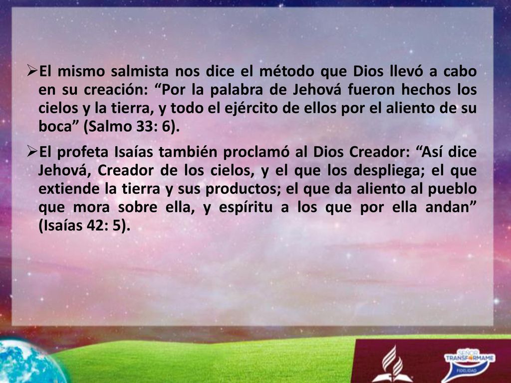 El mismo salmista nos dice el método que Dios llevó a cabo en su creación: Por la palabra de Jehová fueron hechos los cielos y la tierra, y todo el ejército de ellos por el aliento de su boca (Salmo 33: 6).