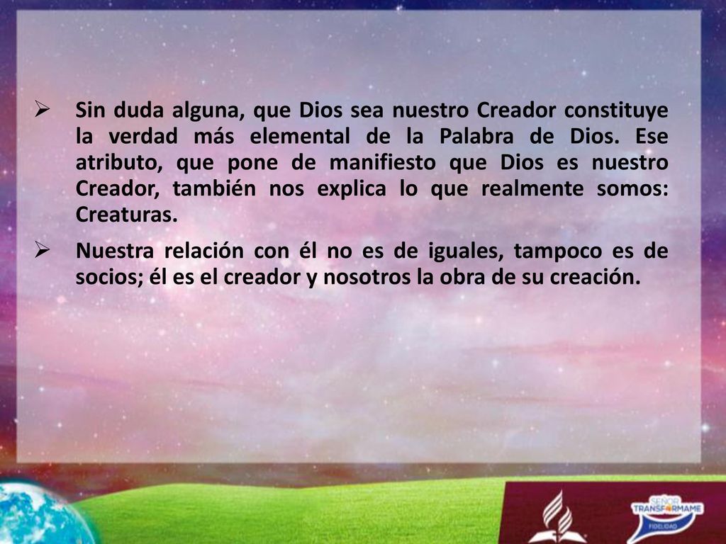 Sin duda alguna, que Dios sea nuestro Creador constituye la verdad más elemental de la Palabra de Dios. Ese atributo, que pone de manifiesto que Dios es nuestro Creador, también nos explica lo que realmente somos: Creaturas.