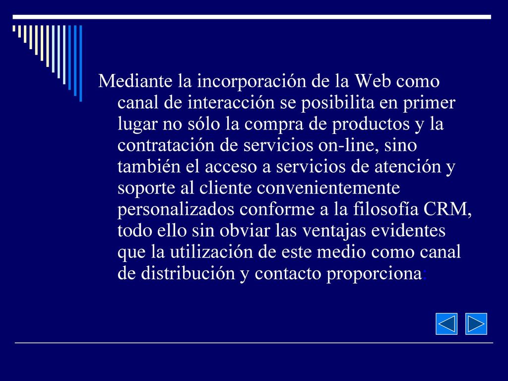 Mediante la incorporación de la Web como canal de interacción se posibilita en primer lugar no sólo la compra de productos y la contratación de servicios on-line, sino también el acceso a servicios de atención y soporte al cliente convenientemente personalizados conforme a la filosofía CRM, todo ello sin obviar las ventajas evidentes que la utilización de este medio como canal de distribución y contacto proporciona: