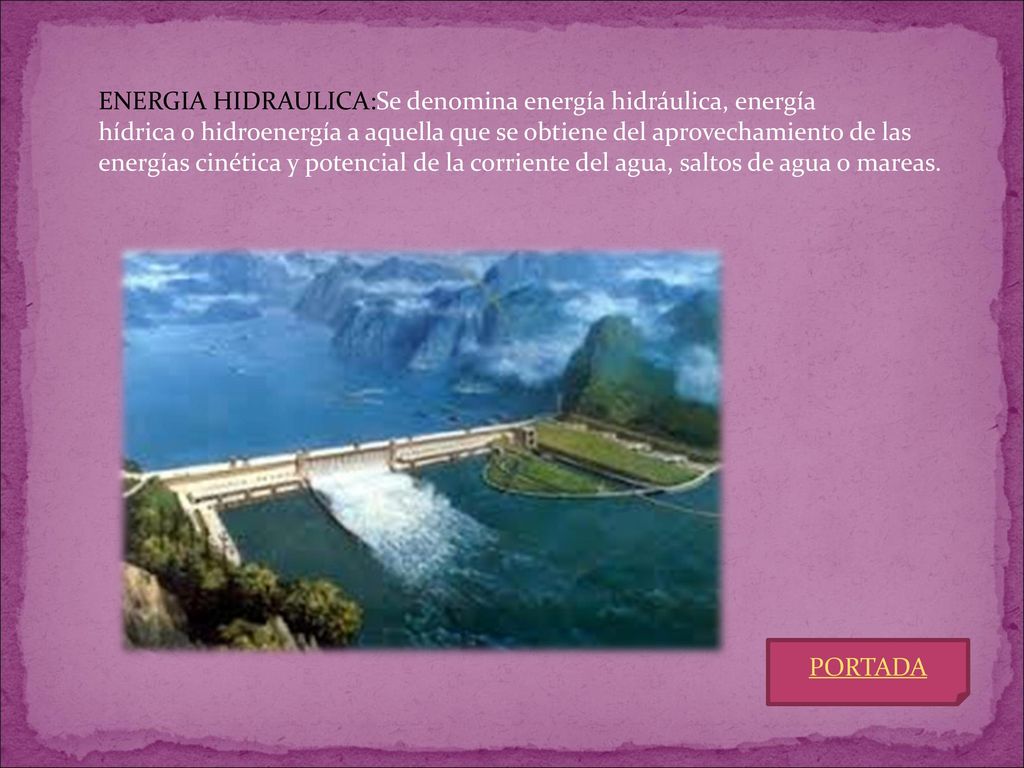 ENERGIA HIDRAULICA:Se denomina energía hidráulica, energía hídrica o hidroenergía a aquella que se obtiene del aprovechamiento de las energías cinética y potencial de la corriente del agua, saltos de agua o mareas.