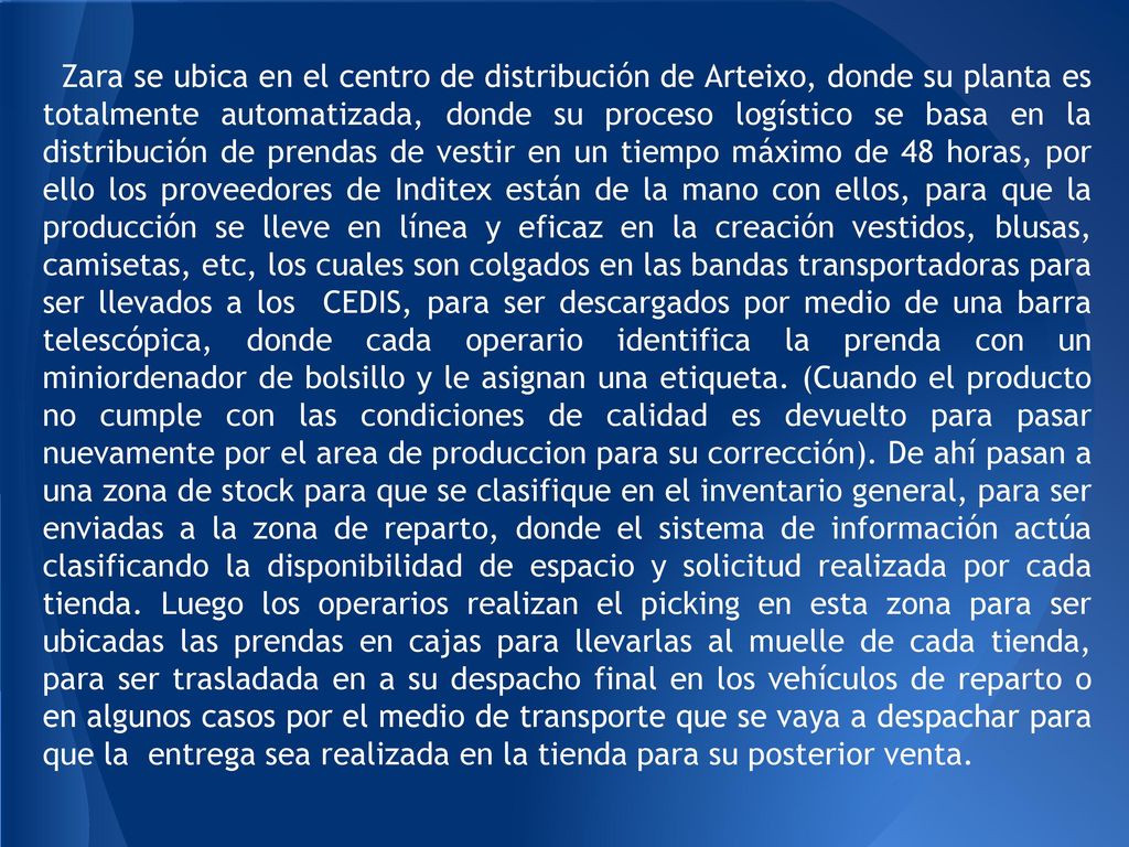 Zara se ubica en el centro de distribución de Arteixo, donde su planta es totalmente automatizada, donde su proceso logístico se basa en la distribución de prendas de vestir en un tiempo máximo de 48 horas, por ello los proveedores de Inditex están de la mano con ellos, para que la producción se lleve en línea y eficaz en la creación vestidos, blusas, camisetas, etc, los cuales son colgados en las bandas transportadoras para ser llevados a los CEDIS, para ser descargados por medio de una barra telescópica, donde cada operario identifica la prenda con un miniordenador de bolsillo y le asignan una etiqueta.