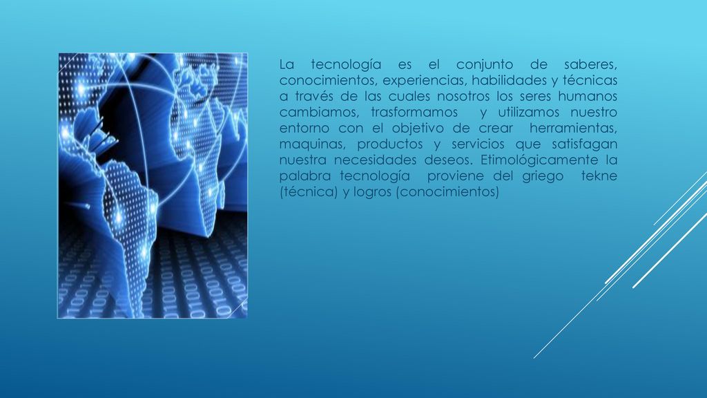 La tecnología es el conjunto de saberes, conocimientos, experiencias, habilidades y técnicas a través de las cuales nosotros los seres humanos cambiamos, trasformamos y utilizamos nuestro entorno con el objetivo de crear herramientas, maquinas, productos y servicios que satisfagan nuestra necesidades deseos.