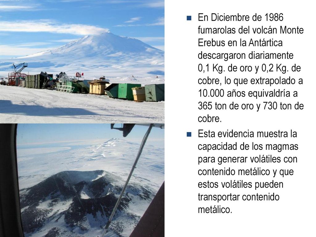 En Diciembre de 1986 fumarolas del volcán Monte Erebus en la Antártica descargaron diariamente 0,1 Kg. de oro y 0,2 Kg. de cobre, lo que extrapolado a años equivaldría a 365 ton de oro y 730 ton de cobre.