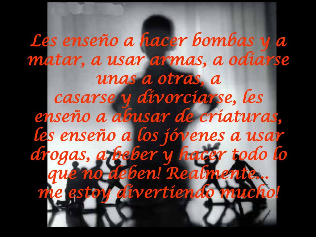 Les enseño a hacer bombas y a matar, a usar armas, a odiarse unas a otras, a casarse y divorciarse, les enseño a abusar de criaturas, les enseño a los jóvenes a usar drogas, a beber y hacer todo lo que no deben.