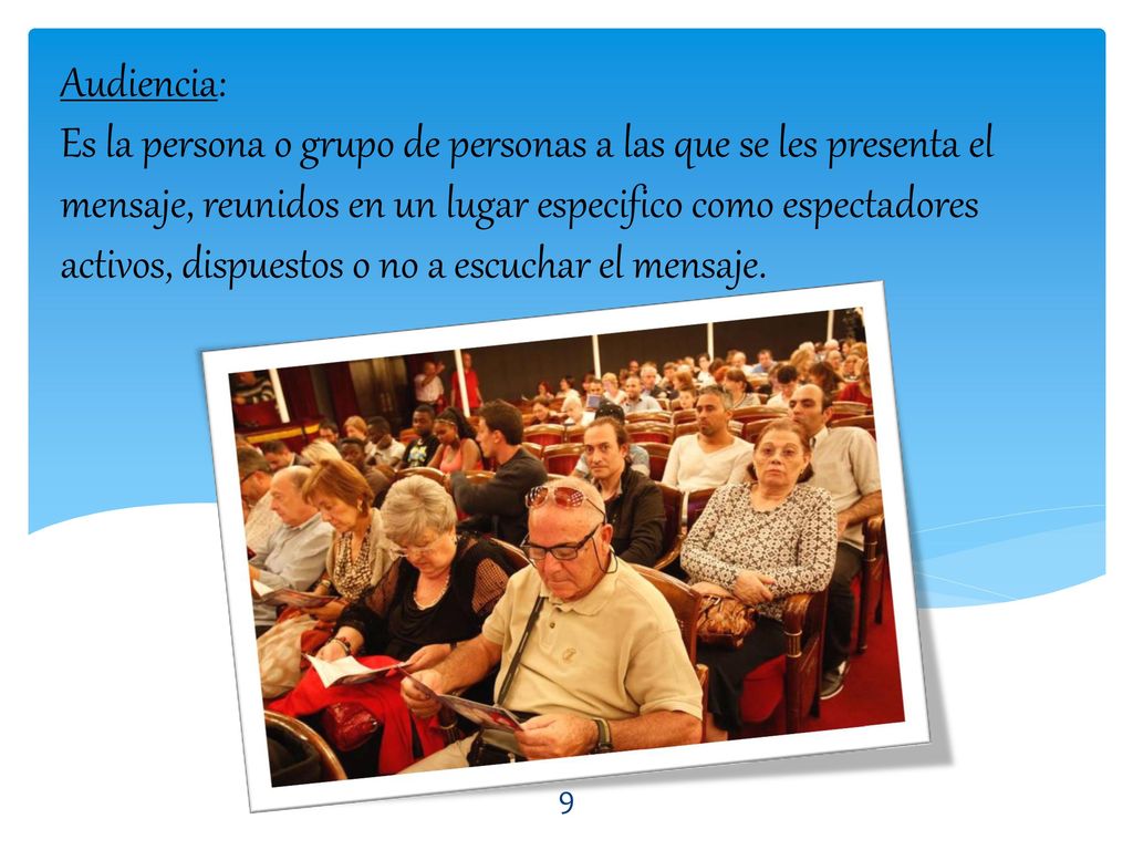 Audiencia: Es la persona o grupo de personas a las que se les presenta el mensaje, reunidos en un lugar especifico como espectadores activos, dispuestos o no a escuchar el mensaje.