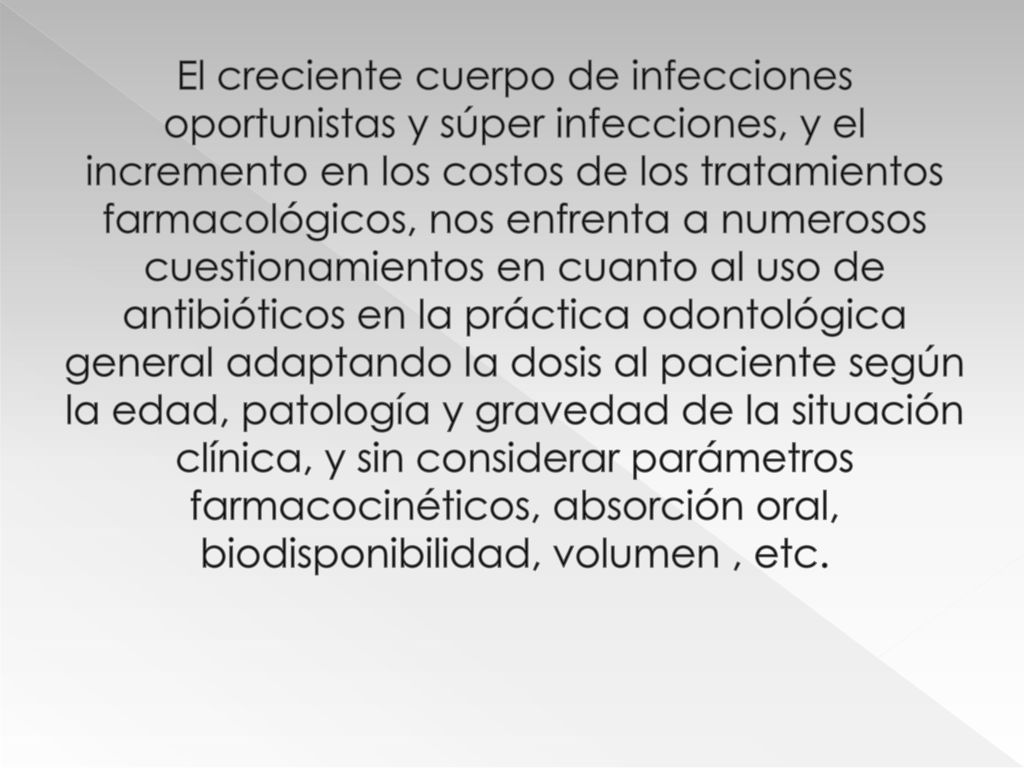 El creciente cuerpo de infecciones oportunistas y súper infecciones, y el incremento en los costos de los tratamientos farmacológicos, nos enfrenta a numerosos cuestionamientos en cuanto al uso de antibióticos en la práctica odontológica general adaptando la dosis al paciente según la edad, patología y gravedad de la situación clínica, y sin considerar parámetros farmacocinéticos, absorción oral, biodisponibilidad, volumen , etc.