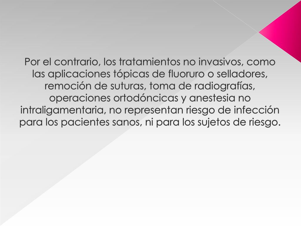 Por el contrario, los tratamientos no invasivos, como las aplicaciones tópicas de fluoruro o selladores, remoción de suturas, toma de radiografías, operaciones ortodóncicas y anestesia no intraligamentaria, no representan riesgo de infección para los pacientes sanos, ni para los sujetos de riesgo.