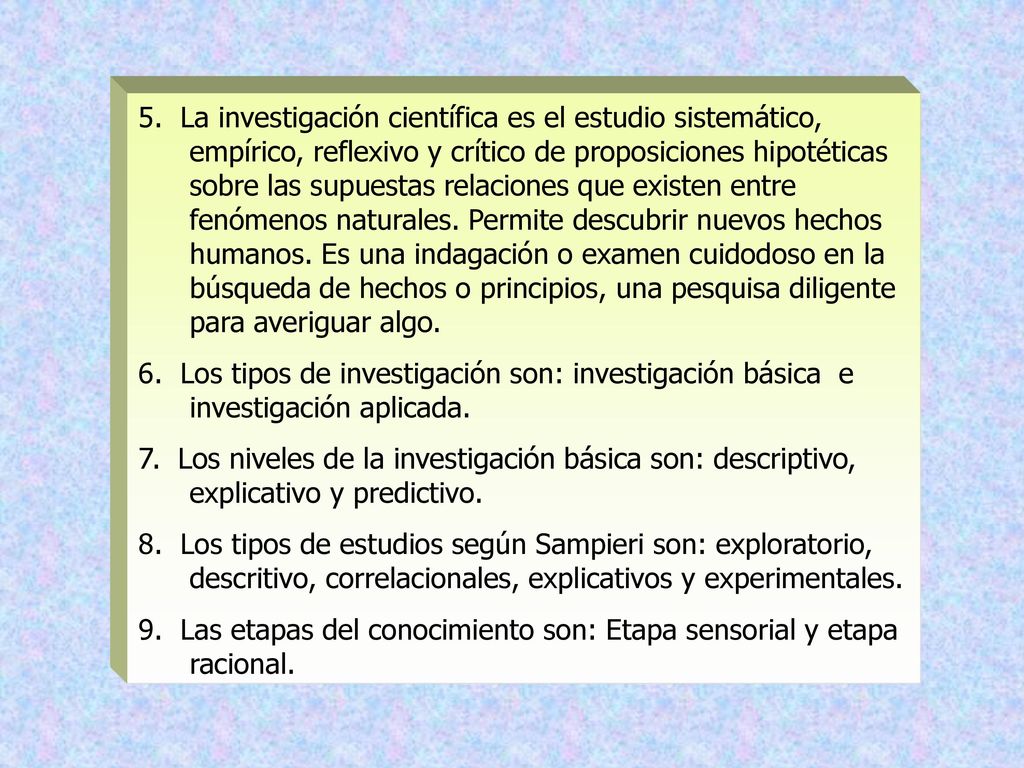 5. La investigación científica es el estudio sistemático, empírico, reflexivo y crítico de proposiciones hipotéticas sobre las supuestas relaciones que existen entre fenómenos naturales. Permite descubrir nuevos hechos humanos. Es una indagación o examen cuidodoso en la búsqueda de hechos o principios, una pesquisa diligente para averiguar algo.