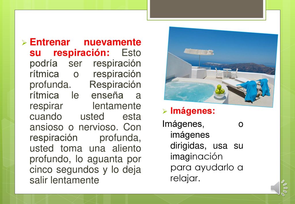 Entrenar nuevamente su respiración: Esto podría ser respiración rítmica o respiración profunda. Respiración rítmica le enseña a respirar lentamente cuando usted esta ansioso o nervioso. Con respiración profunda, usted toma una aliento profundo, lo aguanta por cinco segundos y lo deja salir lentamente