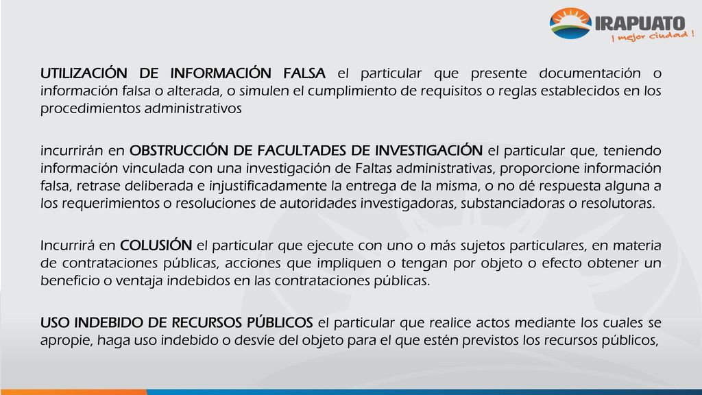 UTILIZACIÓN DE INFORMACIÓN FALSA el particular que presente documentación o información falsa o alterada, o simulen el cumplimiento de requisitos o reglas establecidos en los procedimientos administrativos incurrirán en OBSTRUCCIÓN DE FACULTADES DE INVESTIGACIÓN el particular que, teniendo información vinculada con una investigación de Faltas administrativas, proporcione información falsa, retrase deliberada e injustificadamente la entrega de la misma, o no dé respuesta alguna a los requerimientos o resoluciones de autoridades investigadoras, substanciadoras o resolutoras.