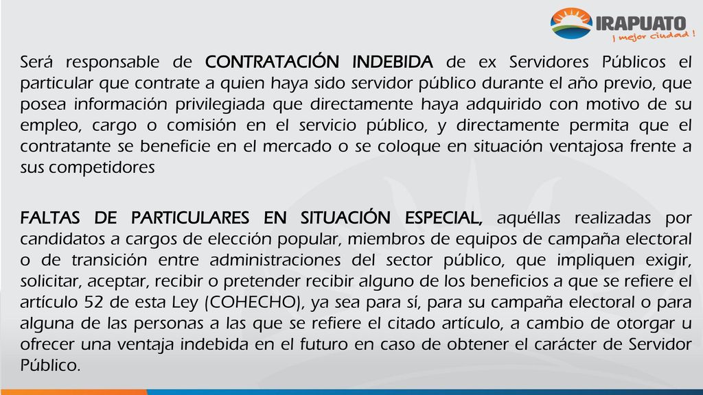 Será responsable de CONTRATACIÓN INDEBIDA de ex Servidores Públicos el particular que contrate a quien haya sido servidor público durante el año previo, que posea información privilegiada que directamente haya adquirido con motivo de su empleo, cargo o comisión en el servicio público, y directamente permita que el contratante se beneficie en el mercado o se coloque en situación ventajosa frente a sus competidores FALTAS DE PARTICULARES EN SITUACIÓN ESPECIAL, aquéllas realizadas por candidatos a cargos de elección popular, miembros de equipos de campaña electoral o de transición entre administraciones del sector público, que impliquen exigir, solicitar, aceptar, recibir o pretender recibir alguno de los beneficios a que se refiere el artículo 52 de esta Ley (COHECHO), ya sea para sí, para su campaña electoral o para alguna de las personas a las que se refiere el citado artículo, a cambio de otorgar u ofrecer una ventaja indebida en el futuro en caso de obtener el carácter de Servidor Público.