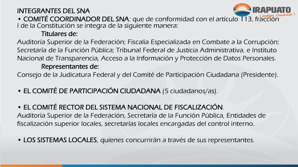 INTEGRANTES DEL SNA • COMITÉ COORDINADOR DEL SNA: que de conformidad con el artículo 113, fracción I de la Constitución se integra de la siguiente manera: Titulares de: Auditoría Superior de la Federación; Fiscalía Especializada en Combate a la Corrupción; Secretaría de la Función Pública; Tribunal Federal de Justicia Administrativa, e Instituto Nacional de Transparencia, Acceso a la Información y Protección de Datos Personales.