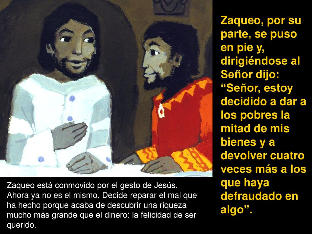 Zaqueo, por su parte, se puso en pie y, dirigiéndose al Señor dijo: Señor, estoy decidido a dar a los pobres la mitad de mis bienes y a devolver cuatro veces más a los que haya defraudado en algo .