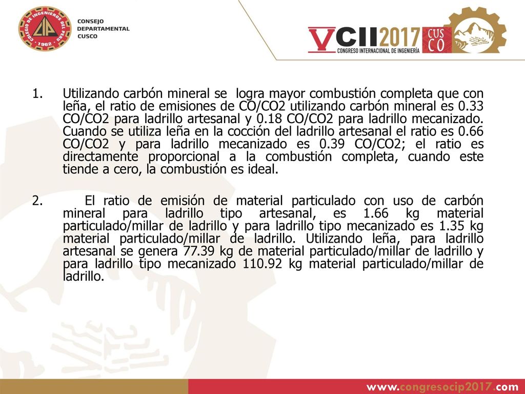 Utilizando carbón mineral se logra mayor combustión completa que con leña, el ratio de emisiones de CO/CO2 utilizando carbón mineral es 0.33 CO/CO2 para ladrillo artesanal y 0.18 CO/CO2 para ladrillo mecanizado. Cuando se utiliza leña en la cocción del ladrillo artesanal el ratio es 0.66 CO/CO2 y para ladrillo mecanizado es 0.39 CO/CO2; el ratio es directamente proporcional a la combustión completa, cuando este tiende a cero, la combustión es ideal.
