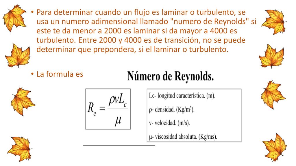 Para determinar cuando un flujo es laminar o turbulento, se usa un numero adimensional llamado numero de Reynolds si este te da menor a 2000 es laminar si da mayor a 4000 es turbulento. Entre 2000 y 4000 es de transición, no se puede determinar que prepondera, si el laminar o turbulento.